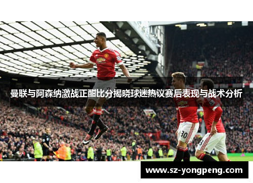 曼联与阿森纳激战正酣比分揭晓球迷热议赛后表现与战术分析