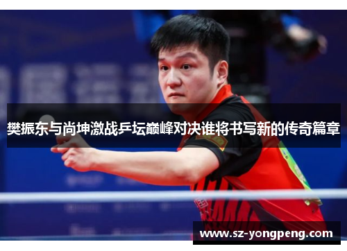 樊振东与尚坤激战乒坛巅峰对决谁将书写新的传奇篇章